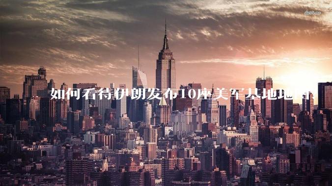 如何看待伊朗发布10座美军基地地图？